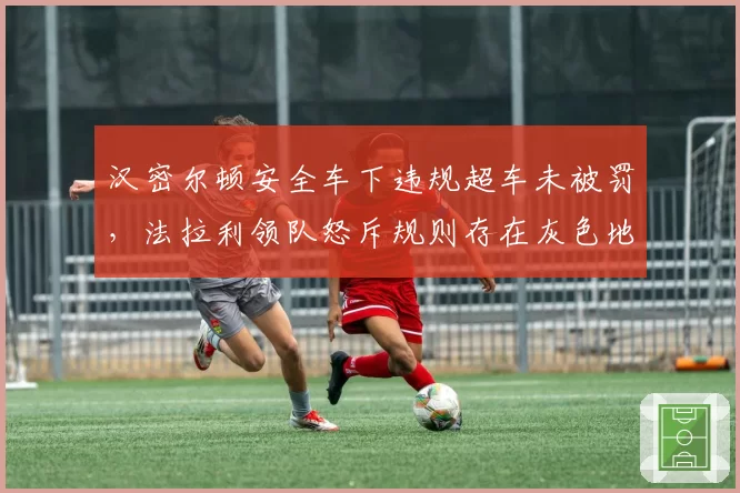 汉密尔顿安全车下违规超车未被罚，法拉利领队怒斥规则存在灰色地带