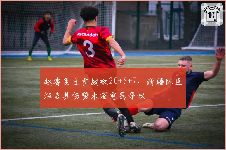 赵睿复出首战砍20+5+7，新疆队医坦言其伤势未痊愈惹争议