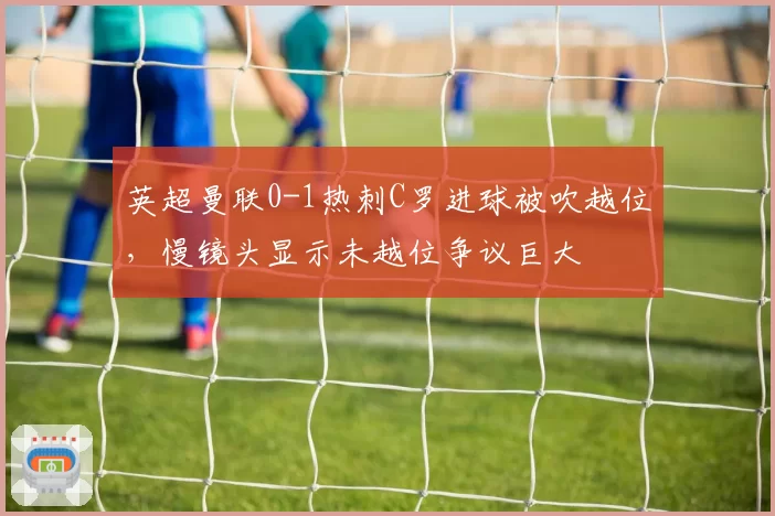 英超曼联0-1热刺C罗进球被吹越位，慢镜头显示未越位争议巨大