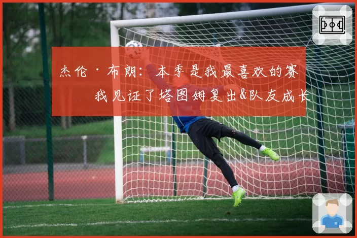 杰伦·布朗：本季是我最喜欢的赛季 我见证了塔图姆复出&队友成长