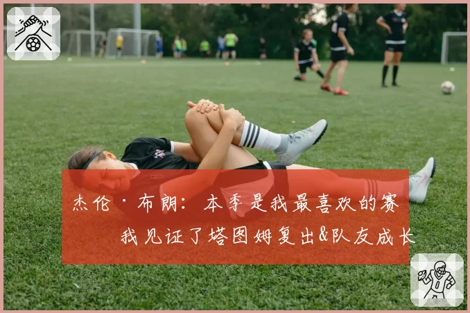 杰伦·布朗：本季是我最喜欢的赛季 我见证了塔图姆复出&队友成长