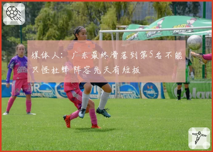 媒体人：广东最终滑落到第5名不能只怪杜锋 阵容先天有短板