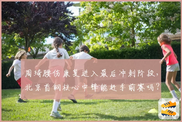 周琦腰伤康复进入最后冲刺阶段,北京首钢核心中锋能赶季前赛吗?