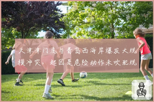 天津津门虎与青岛西海岸爆发大规模冲突，起因是危险动作未吹犯规