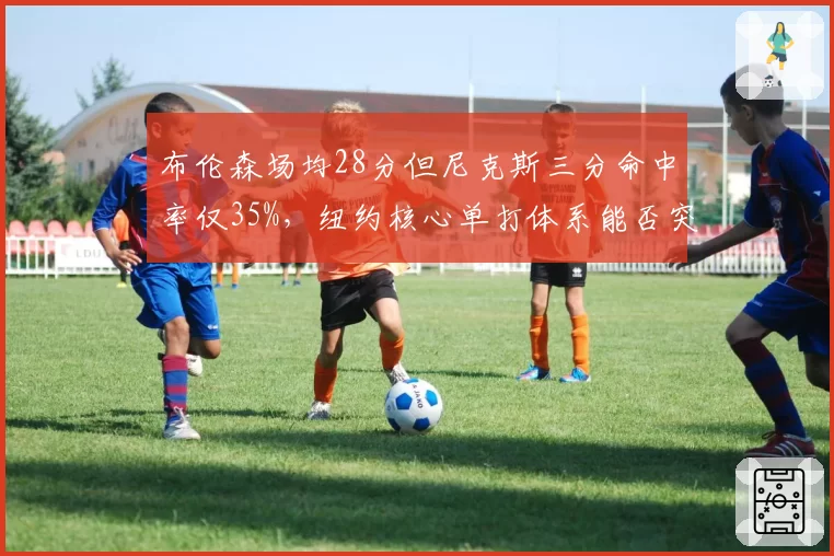 布伦森场均28分但尼克斯三分命中率仅35%，纽约核心单打体系能否突破季后赛首轮？