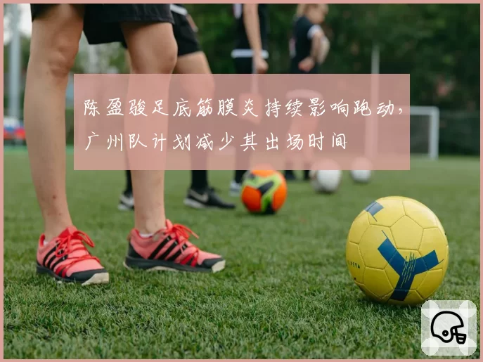 陈盈骏足底筋膜炎持续影响跑动,广州队计划减少其出场时间