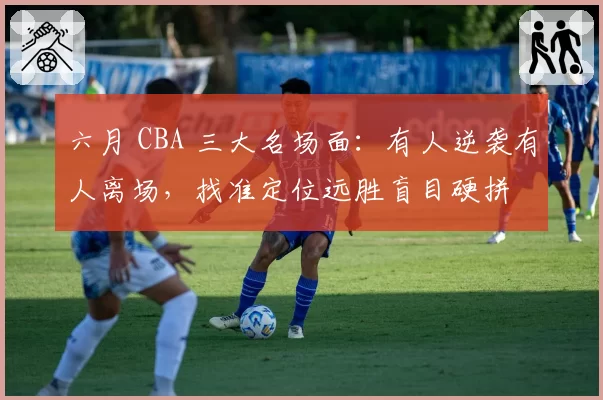 六月 CBA 三大名场面：有人逆袭有人离场，找准定位远胜盲目硬拼