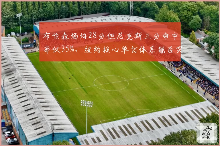 布伦森场均28分但尼克斯三分命中率仅35%，纽约核心单打体系能否突破季后赛首轮？