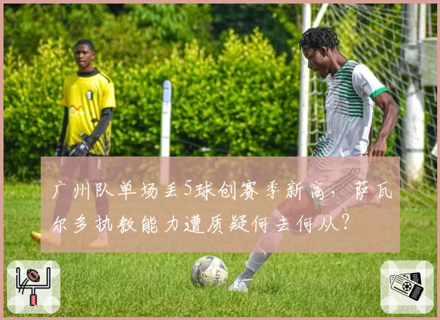 广州队单场丢5球创赛季新高，萨瓦尔多执教能力遭质疑何去何从？