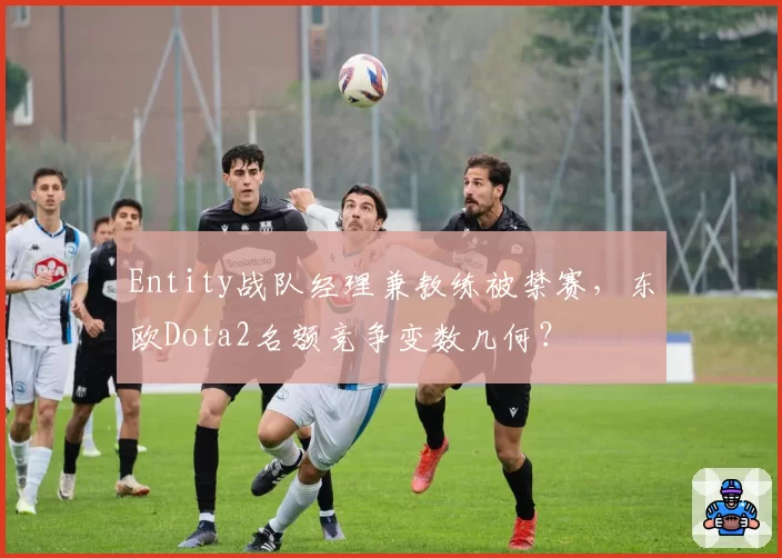 Entity战队经理兼教练被禁赛，东欧Dota2名额竞争变数几何？