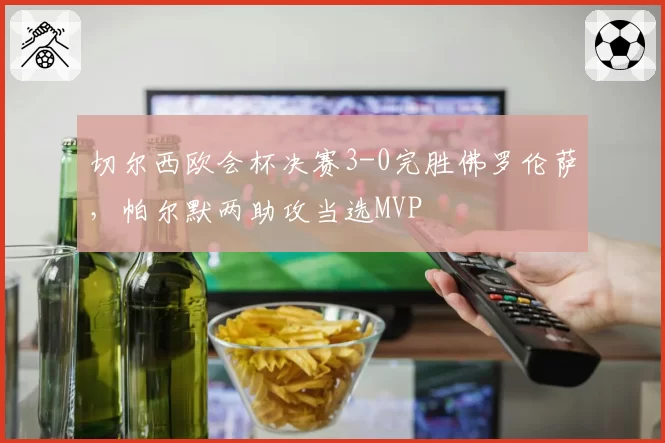 切尔西欧会杯决赛3-0完胜佛罗伦萨，帕尔默两助攻当选MVP