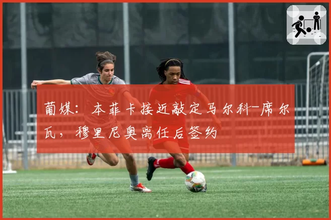 葡媒：本菲卡接近敲定马尔科-席尔瓦，穆里尼奥离任后签约