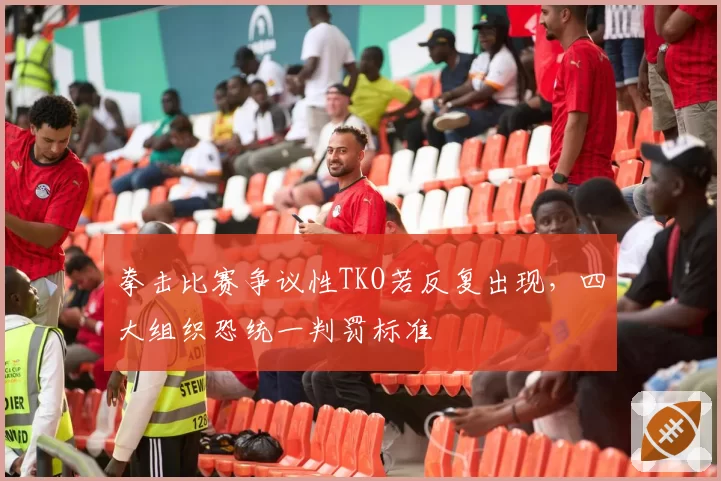 拳击比赛争议性TKO若反复出现，四大组织恐统一判罚标准