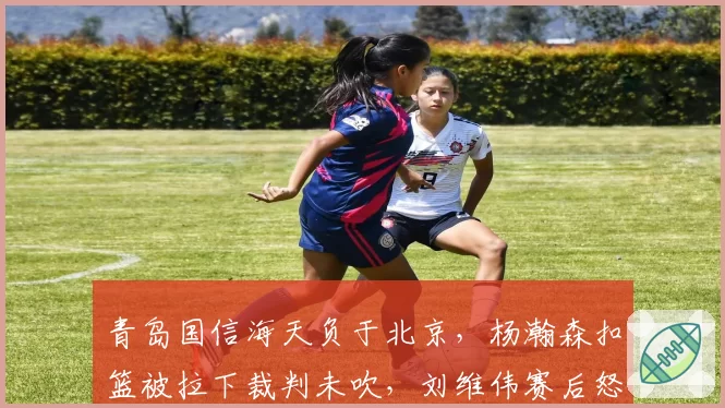 青岛国信海天负于北京，杨瀚森扣篮被拉下裁判未吹，刘维伟赛后怒批