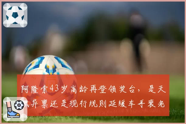 阿隆索43岁高龄再登领奖台，是天赋异禀还是现行规则延缓车手衰老？