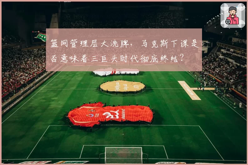 篮网管理层大洗牌，马克斯下课是否意味着三巨头时代彻底终结？