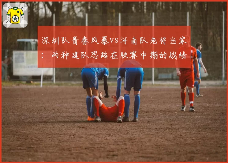 深圳队青春风暴vs河南队老将当家：两种建队思路在联赛中期的战绩反馈