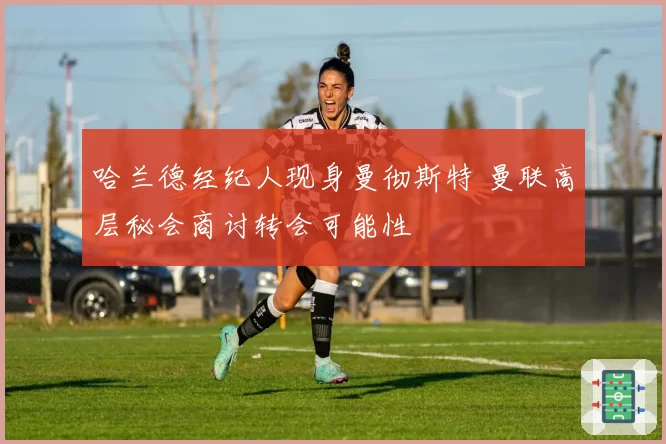 哈兰德经纪人现身曼彻斯特 曼联高层秘会商讨转会可能性