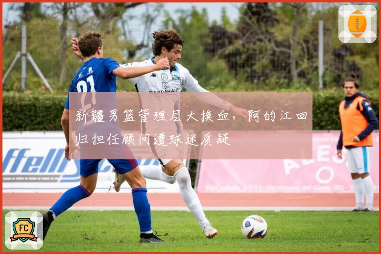 新疆男篮管理层大换血，阿的江回归担任顾问遭球迷质疑