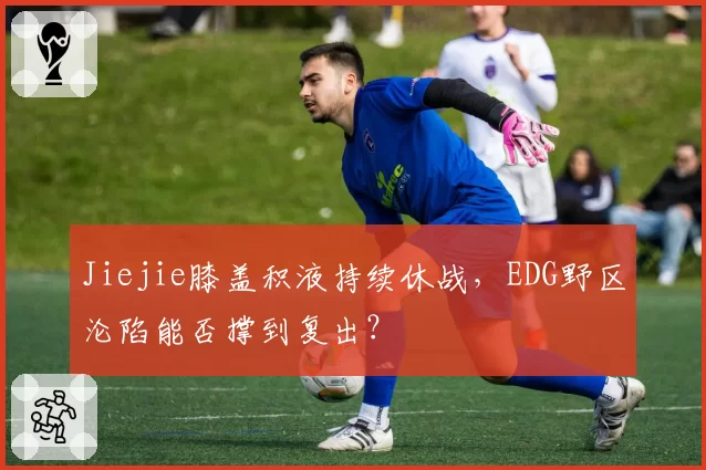 Jiejie膝盖积液持续休战，EDG野区沦陷能否撑到复出？