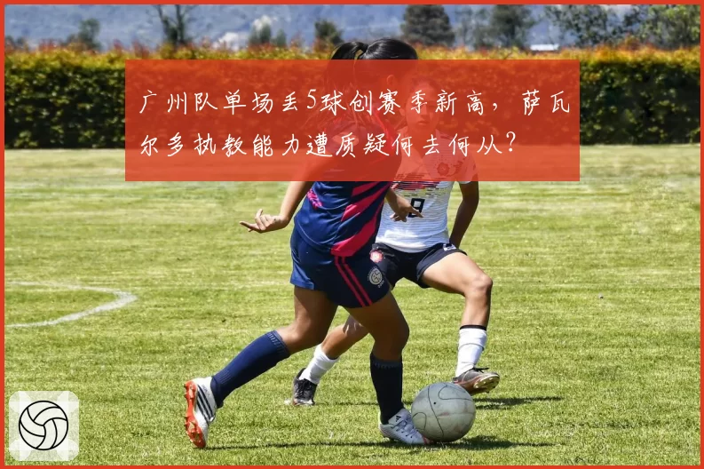 广州队单场丢5球创赛季新高，萨瓦尔多执教能力遭质疑何去何从？