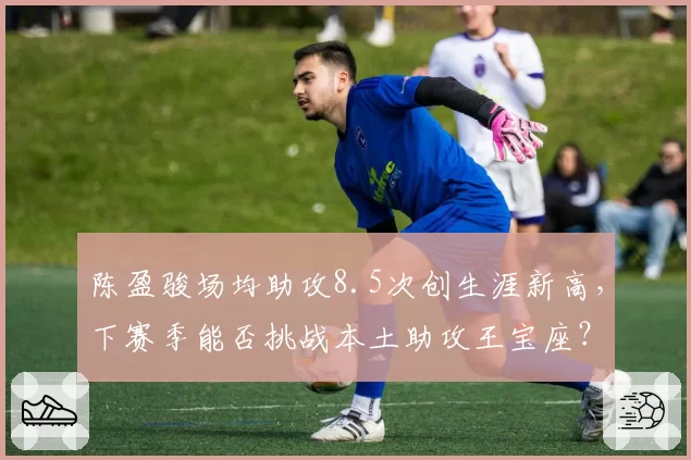 陈盈骏场均助攻8.5次创生涯新高，下赛季能否挑战本土助攻王宝座？