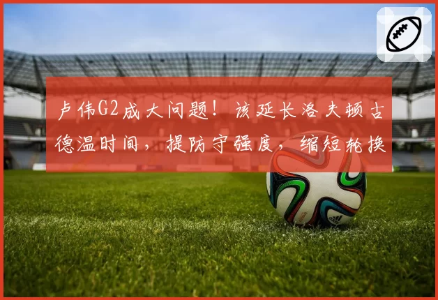 卢伟G2成大问题!该延长洛夫顿古德温时间,提防守强度,缩短轮换