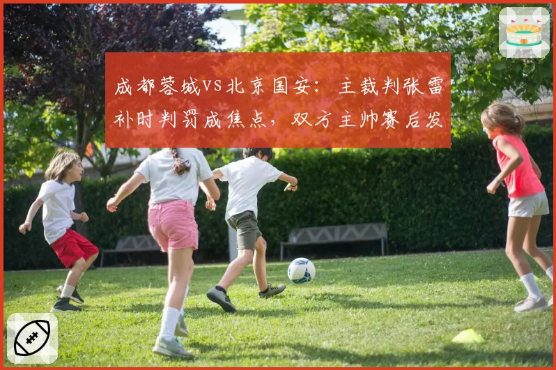 成都蓉城vs北京国安：主裁判张雷补时判罚成焦点，双方主帅赛后发布会针锋相对