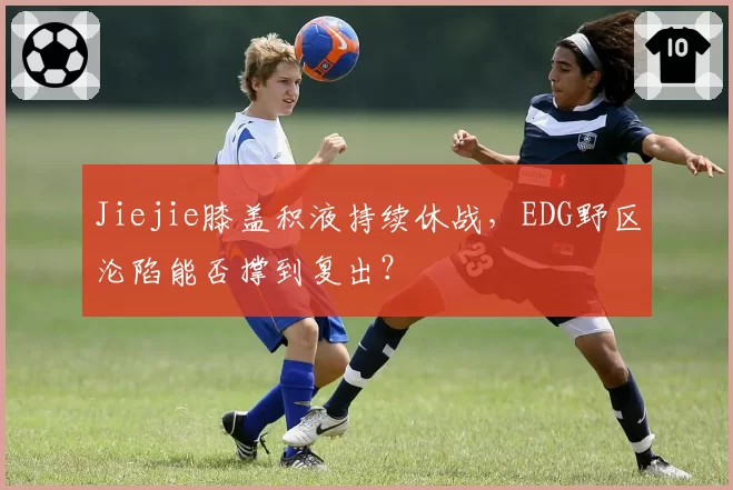 Jiejie膝盖积液持续休战，EDG野区沦陷能否撑到复出？