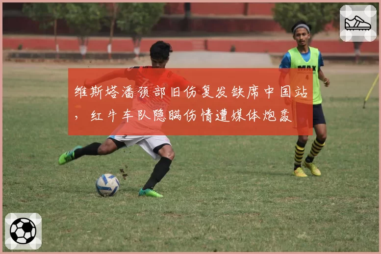 维斯塔潘颈部旧伤复发缺席中国站,红牛车队隐瞒伤情遭媒体炮轰