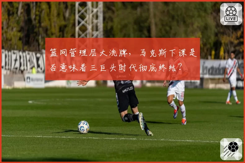篮网管理层大洗牌，马克斯下课是否意味着三巨头时代彻底终结？
