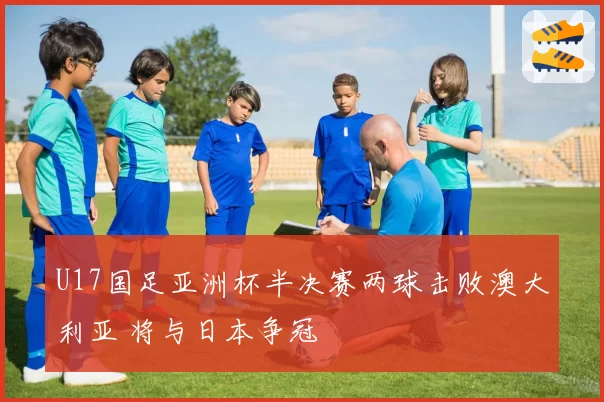 U17国足亚洲杯半决赛两球击败澳大利亚 将与日本争冠