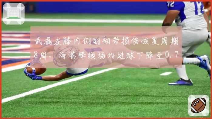 武磊左膝内侧副韧带损伤恢复周期8周，海港锋线场均进球下降至0.7球