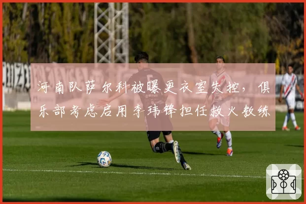河南队萨尔科被曝更衣室失控，俱乐部考虑启用李玮锋担任救火教练