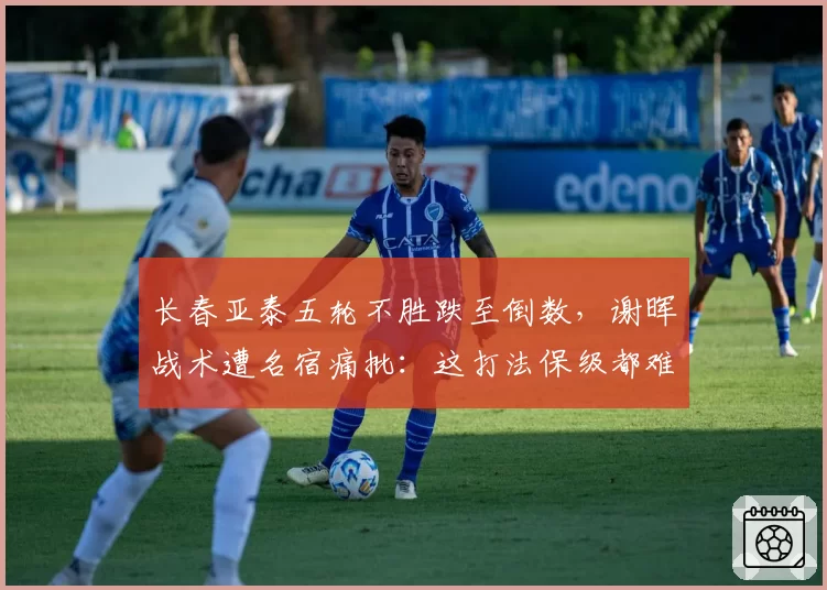 长春亚泰五轮不胜跌至倒数，谢晖战术遭名宿痛批：这打法保级都难